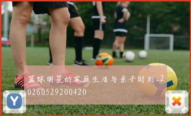 篮球明星的家庭生活与亲子时刻_20260529200420
