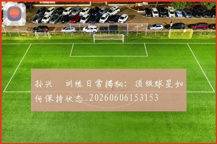 孙兴慜训练日常揭秘：顶级球星如何保持状态_20260606153153