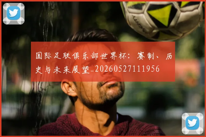国际足联俱乐部世界杯：赛制、历史与未来展望_20260527111956