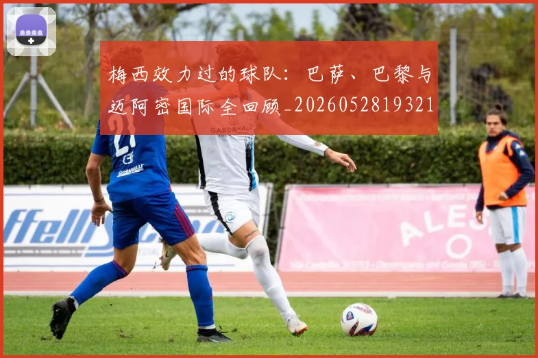 梅西效力过的球队：巴萨、巴黎与迈阿密国际全回顾_20260528193213