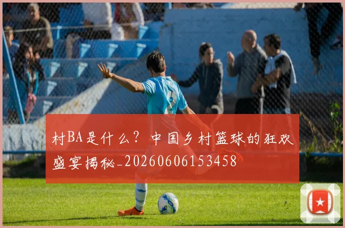 村BA是什么？中国乡村篮球的狂欢盛宴揭秘_20260606153458