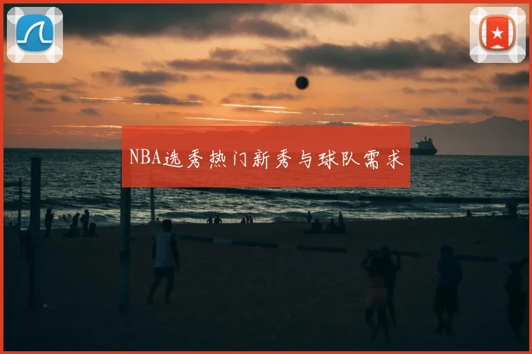 NBA选秀热门新秀与球队需求