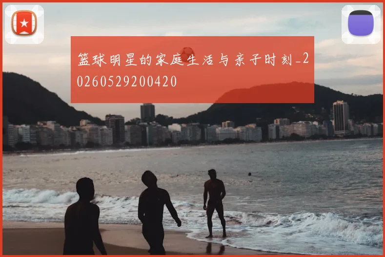 篮球明星的家庭生活与亲子时刻_20260529200420