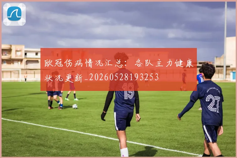 欧冠伤病情况汇总：各队主力健康状况更新_20260528193253