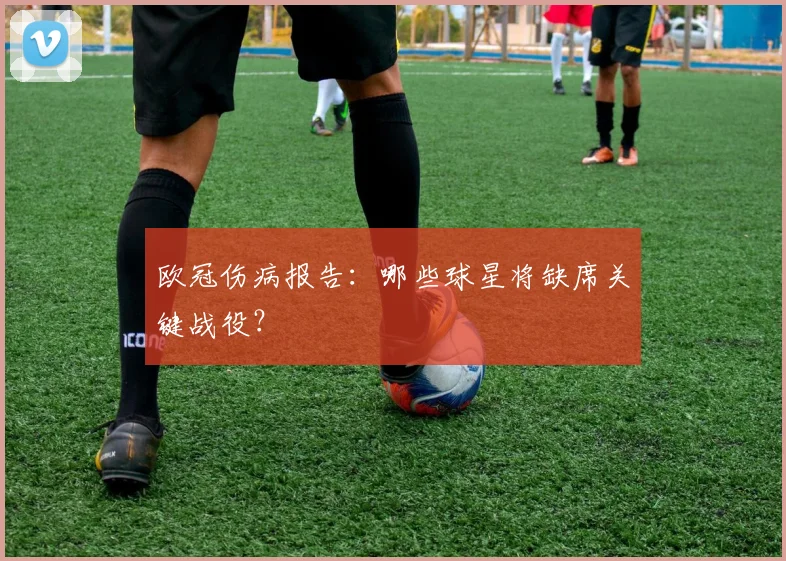欧冠伤病报告：哪些球星将缺席关键战役？