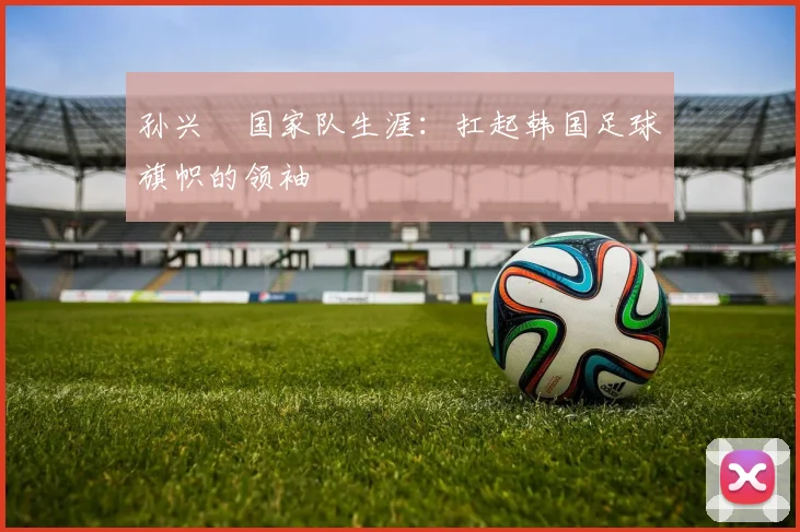 孙兴慜国家队生涯：扛起韩国足球旗帜的领袖