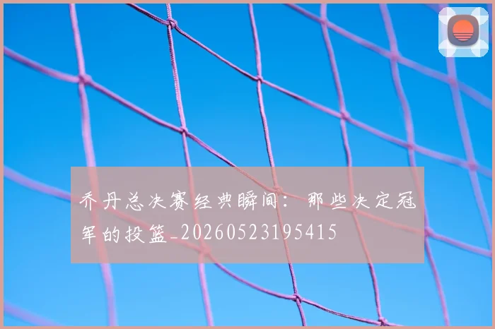 乔丹总决赛经典瞬间：那些决定冠军的投篮_20260523195415